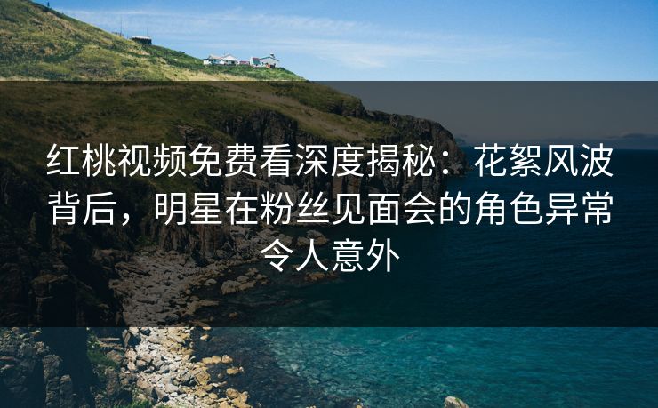 红桃视频免费看深度揭秘：花絮风波背后，明星在粉丝见面会的角色异常令人意外