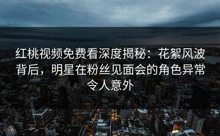 红桃视频免费看深度揭秘：花絮风波背后，明星在粉丝见面会的角色异常令人意外