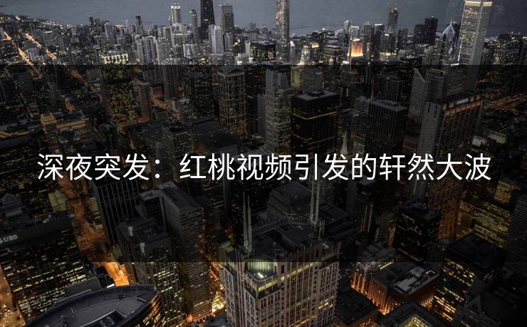 深夜突发：红桃视频引发的轩然大波