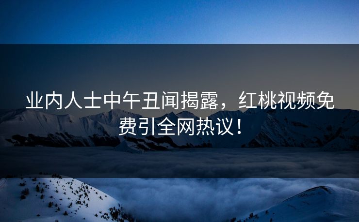 业内人士中午丑闻揭露，红桃视频免费引全网热议！
