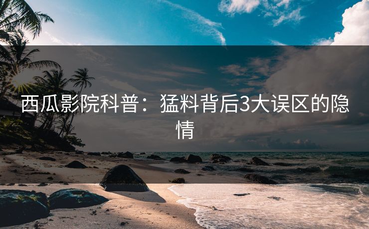 西瓜影院科普：猛料背后3大误区的隐情