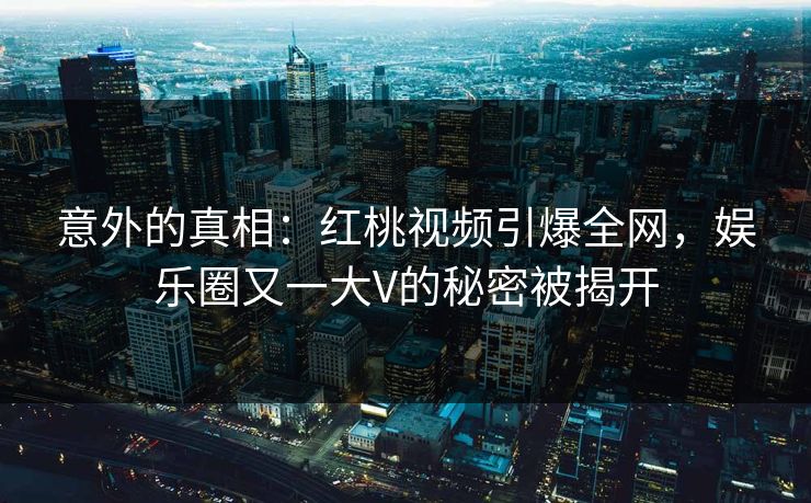 意外的真相:红桃视频引爆全网,娱乐圈又一大V的秘密被揭开