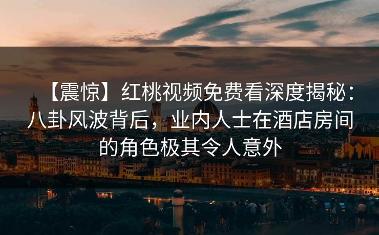 【震惊】红桃视频免费看深度揭秘：八卦风波背后，业内人士在酒店房间的角色极其令人意外