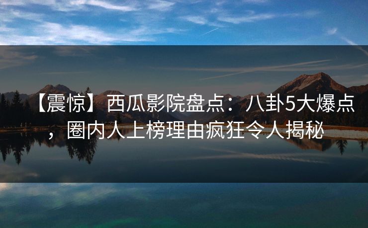 【震惊】西瓜影院盘点：八卦5大爆点，圈内人上榜理由疯狂令人揭秘