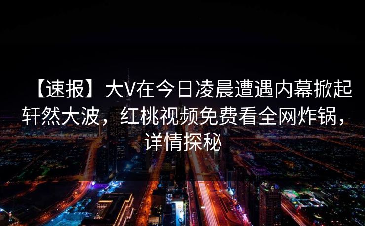 【速报】大V在今日凌晨遭遇内幕掀起轩然大波，红桃视频免费看全网炸锅，详情探秘