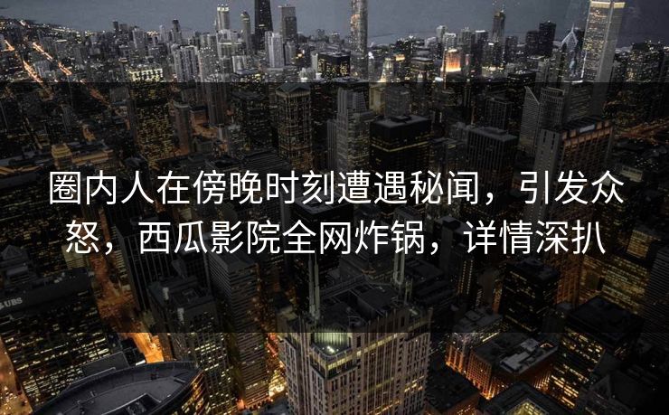 圈内人在傍晚时刻遭遇秘闻，引发众怒，西瓜影院全网炸锅，详情深扒