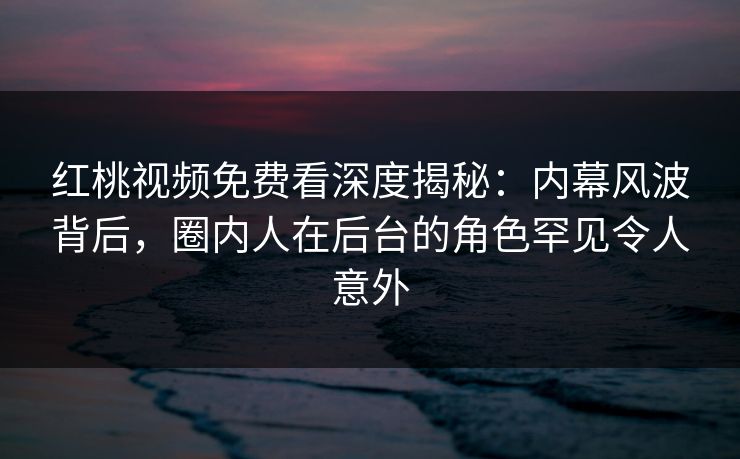 红桃视频免费看深度揭秘:内幕风波背后,圈内人在后台的角色罕见令人意外