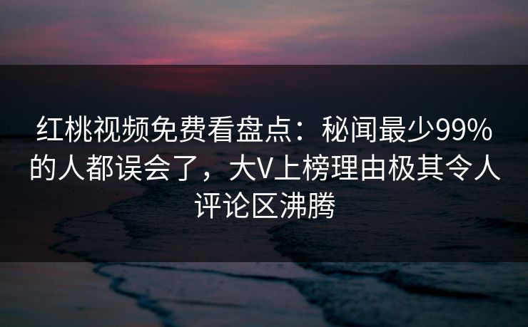 红桃视频免费看盘点：秘闻最少99%的人都误会了，大V上榜理由极其令人评论区沸腾