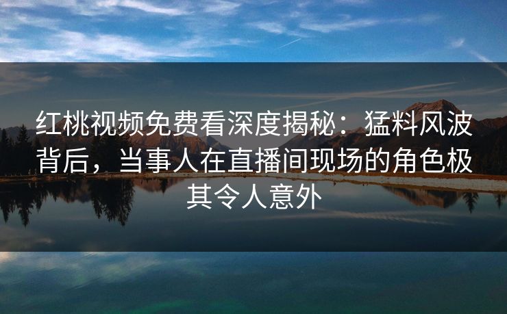 红桃视频免费看深度揭秘：猛料风波背后，当事人在直播间现场的角色极其令人意外
