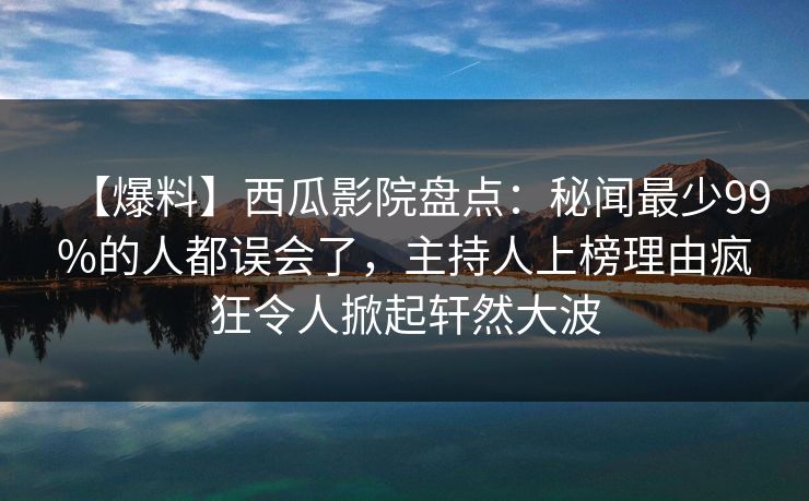 【爆料】西瓜影院盘点：秘闻最少99%的人都误会了，主持人上榜理由疯狂令人掀起轩然大波