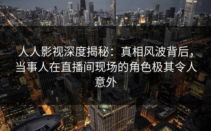 人人影视深度揭秘：真相风波背后，当事人在直播间现场的角色极其令人意外