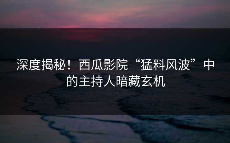 深度揭秘！西瓜影院“猛料风波”中的主持人暗藏玄机