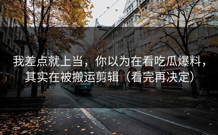 我差点就上当，你以为在看吃瓜爆料，其实在被搬运剪辑（看完再决定）