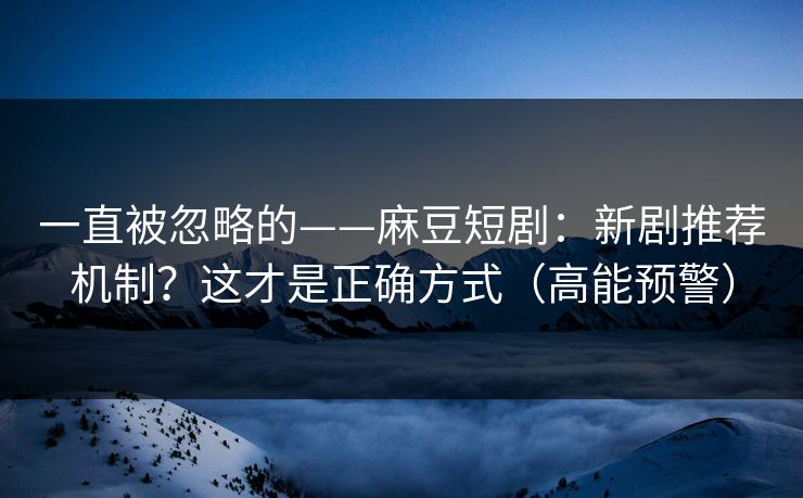一直被忽略的——麻豆短剧：新剧推荐机制？这才是正确方式（高能预警）