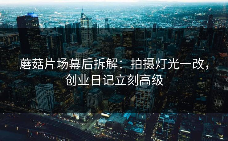 蘑菇片场幕后拆解：拍摄灯光一改，创业日记立刻高级