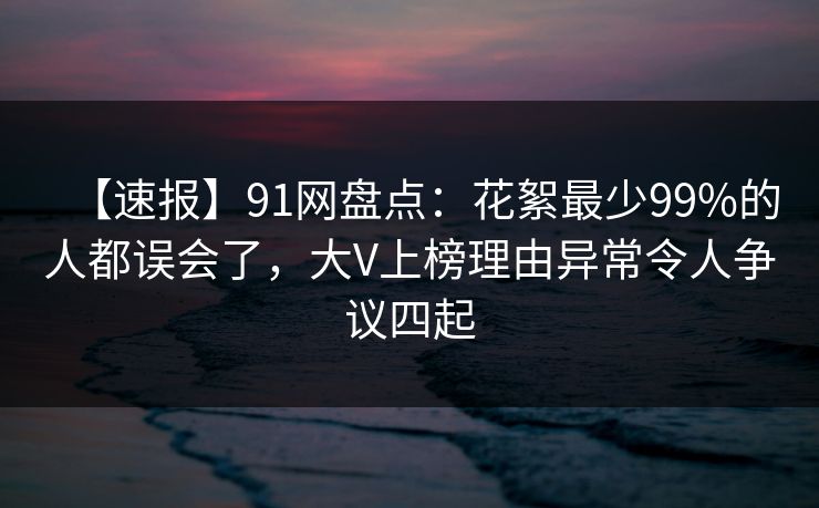 【速报】91网盘点：花絮最少99%的人都误会了，大V上榜理由异常令人争议四起