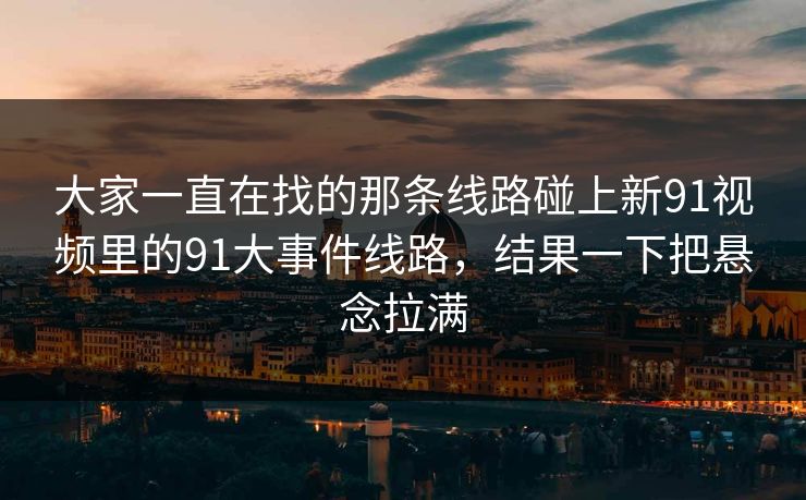 大家一直在找的那条线路碰上新91视频里的91大事件线路，结果一下把悬念拉满