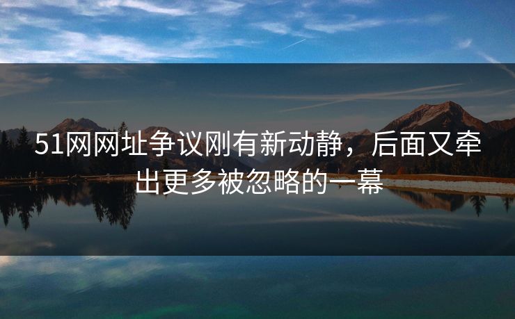 51网网址争议刚有新动静，后面又牵出更多被忽略的一幕