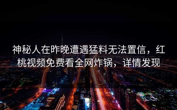 神秘人在昨晚遭遇猛料无法置信,红桃视频免费看全网炸锅,详情发现 神秘人在昨晚遭遇猛料无法置信,红桃视频免费看全网炸锅,详情发现