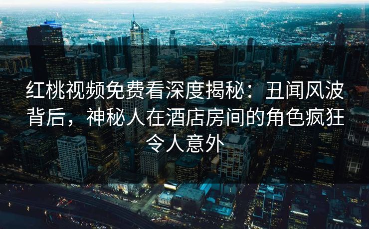 红桃视频免费看深度揭秘：丑闻风波背后，神秘人在酒店房间的角色疯狂令人意外