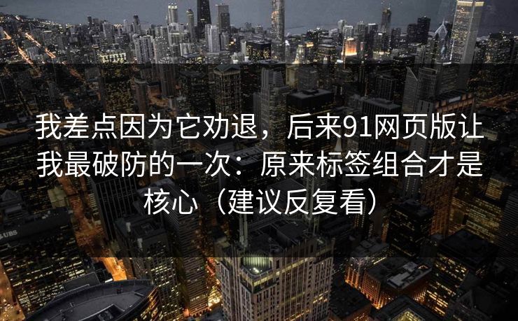 我差点因为它劝退，后来91网页版让我最破防的一次：原来标签组合才是核心（建议反复看）